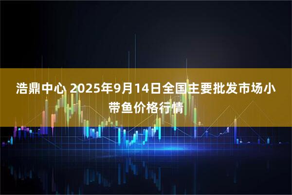 浩鼎中心 2025年9月14日全国主要批发市场小带鱼价格行情