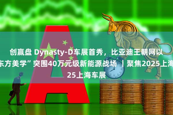 创赢盘 Dynasty-D车展首秀，比亚迪王朝网以“新东方美学”突围40万元级新能源战场 ｜聚焦2025上海车展