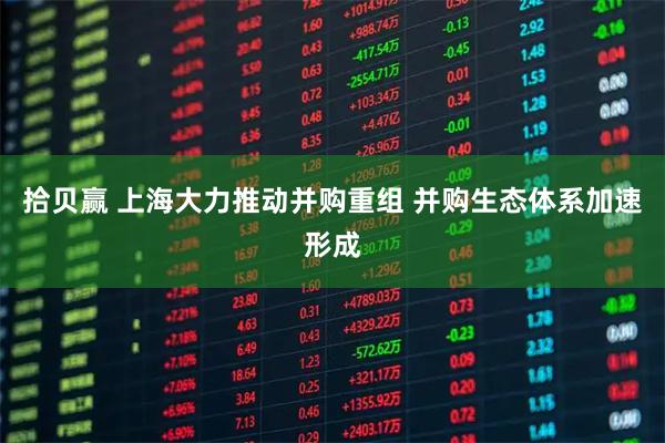 拾贝赢 上海大力推动并购重组 并购生态体系加速形成