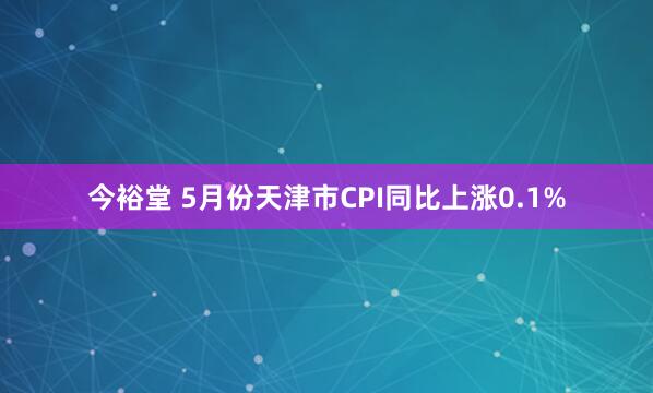 今裕堂 5月份天津市CPI同比上涨0.1%