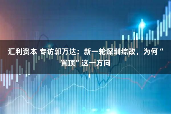 汇利资本 专访郭万达：新一轮深圳综改，为何“置顶”这一方向