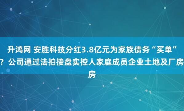 升鸿网 安胜科技分红3.8亿元为家族债务“买单”?  公司通过法拍接盘实控人家庭成员企业土地及厂房