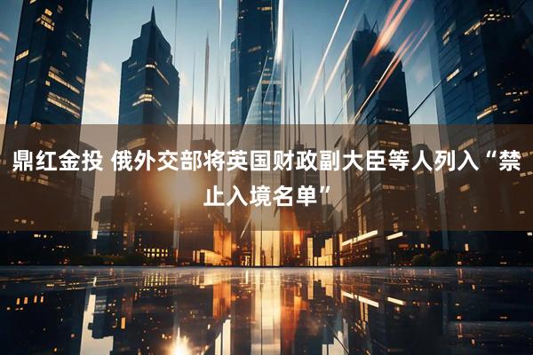 鼎红金投 俄外交部将英国财政副大臣等人列入“禁止入境名单”