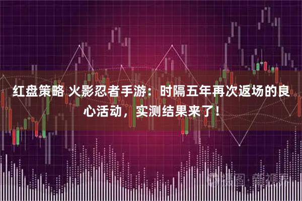 红盘策略 火影忍者手游：时隔五年再次返场的良心活动，实测结果来了！