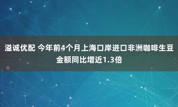 溢诚优配 今年前4个月上海口岸进口非洲咖啡生豆金额同比增近1.3倍