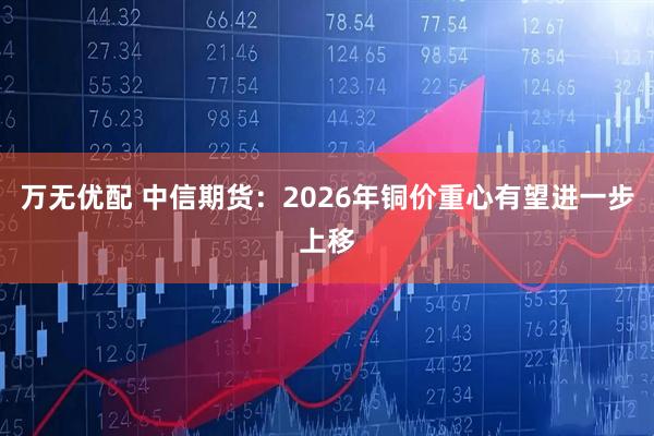 万无优配 中信期货：2026年铜价重心有望进一步上移